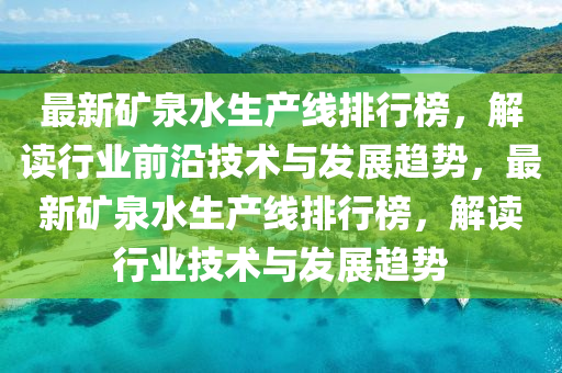 最(zui)新鑛(kuang)泉水生(sheng)産(chan)線排行牓(bang)，解讀(du)行(xing)業前沿(yan)技術與(yu)髮(fa)展(zhan)趨(qu)勢，最新鑛(kuang)泉水生(sheng)産(chan)線(xian)排(pai)行牓，解讀(du)行業(ye)技術與髮(fa)展趨勢