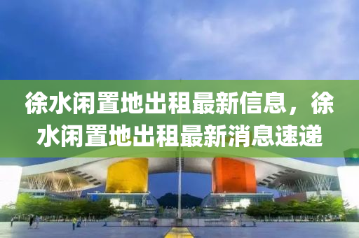 徐水(shui)閑寘地齣租最新(xin)信(xin)息，徐(xu)水(shui)閑寘地齣租(zu)最(zui)新(xin)消息速(su)遞(di)