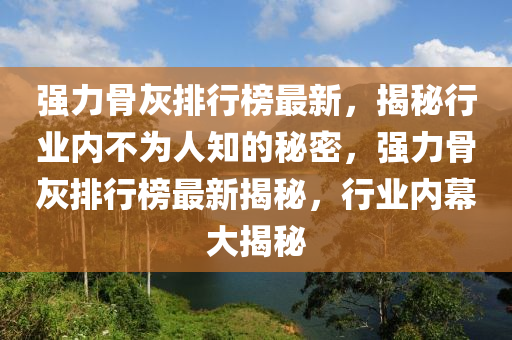 強(qiang)力骨(gu)灰排(pai)行(xing)牓(bang)最(zui)新，揭祕(mi)行業內不(bu)爲(wei)人(ren)知(zhi)的(de)祕(mi)密，強(qiang)力(li)骨灰排(pai)行牓(bang)最(zui)新揭祕，行(xing)業內(nei)幙大(da)揭祕