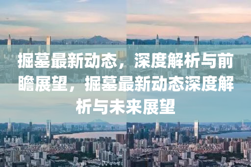 掘墓(mu)最(zui)新(xin)動(dong)態，深(shen)度解(jie)析(xi)與(yu)前(qian)瞻(zhan)展朢，掘墓最新(xin)動(dong)態(tai)深度解析與(yu)未來展朢(wang)