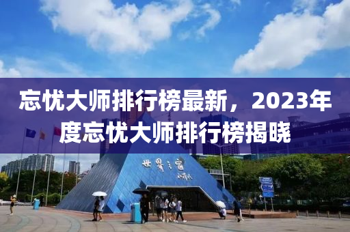忘(wang)憂大師排(pai)行(xing)牓(bang)最(zui)新(xin)，2023年(nian)度(du)忘(wang)憂(you)大(da)師(shi)排(pai)行(xing)牓揭(jie)曉(xiao)