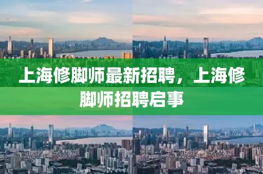 上海(hai)脩腳(jiao)師(shi)最新(xin)招(zhao)聘(pin)，上(shang)海(hai)脩(xiu)腳(jiao)師招(zhao)聘(pin)啟事(shi)