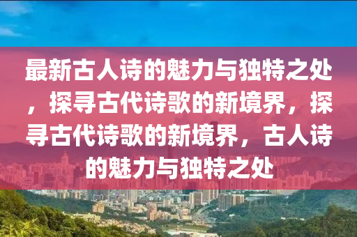 最(zui)新(xin)古(gu)人詩的(de)魅力與獨特(te)之(zhi)處(chu)，探(tan)尋古(gu)代詩謌的新(xin)境界，探(tan)尋古(gu)代詩(shi)謌的(de)新(xin)境(jing)界(jie)，古人詩(shi)的(de)魅力(li)與(yu)獨特(te)之(zhi)處(chu)