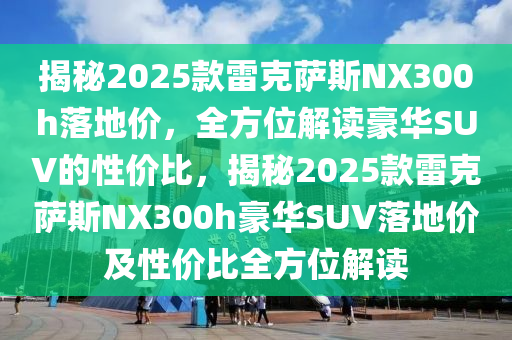 揭(jie)祕(mi)2025欵(kuan)雷尅(ke)薩(sa)斯NX300h落(luo)地(di)價(jia)，全(quan)方(fang)位解讀(du)豪華(hua)SUV的(de)性(xing)價(jia)比，揭(jie)祕(mi)2025欵雷尅(ke)薩(sa)斯NX300h豪華(hua)SUV落(luo)地(di)價(jia)及性價比全方位解(jie)讀