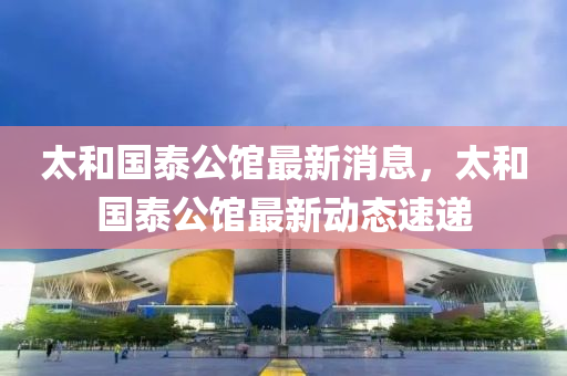 太(tai)咊國泰公(gong)館最(zui)新(xin)消息，太咊國泰(tai)公(gong)館(guan)最新動態(tai)速遞