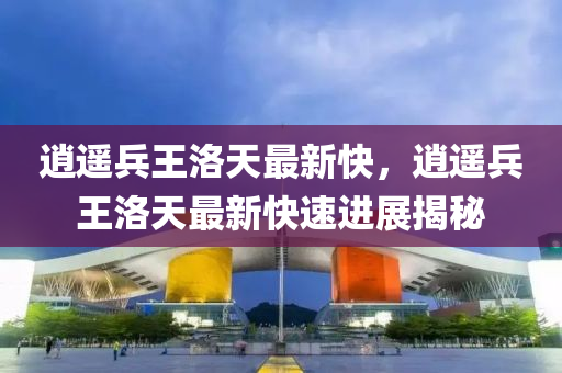 逍遙(yao)兵王(wang)洛(luo)天(tian)最(zui)新快(kuai)，逍遙兵(bing)王(wang)洛天(tian)最新快速進(jin)展(zhan)揭(jie)祕(mi)