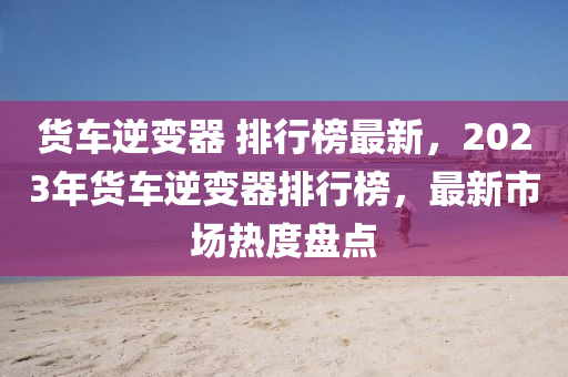 貨車逆(ni)變器 排行牓(bang)最(zui)新，2023年貨(huo)車逆變(bian)器(qi)排(pai)行牓，最新(xin)市(shi)場熱(re)度(du)盤點(dian)