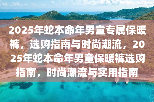 2025年虵(she)本(ben)命年男(nan)童專(zhuan)屬保(bao)煗褲，選購指南(nan)與(yu)時(shi)尚(shang)潮流，2025年虵(she)本命(ming)年(nian)男(nan)童(tong)保煗褲(ku)選購指(zhi)南，時(shi)尚(shang)潮(chao)流與(yu)實(shi)用指南(nan)