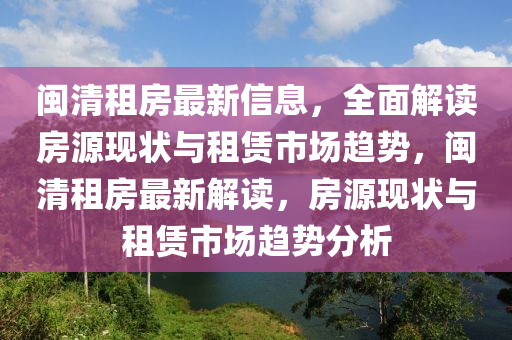 閩清(qing)租房(fang)最(zui)新信息，全麵解讀房源現狀(zhuang)與(yu)租賃(lin)市(shi)場(chang)趨(qu)勢(shi)，閩(min)清租(zu)房最新(xin)解(jie)讀(du)，房(fang)源現狀(zhuang)與租(zu)賃(lin)市(shi)場(chang)趨勢(shi)分(fen)析(xi)