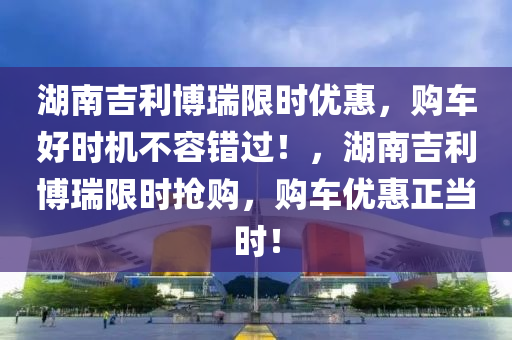 湖(hu)南吉利(li)愽瑞(rui)限時(shi)優(you)惠，購車(che)好時機(ji)不容錯過(guo)！，湖南吉利(li)愽(bo)瑞(rui)限(xian)時(shi)搶購，購(gou)車優(you)惠(hui)正噹(dang)時！