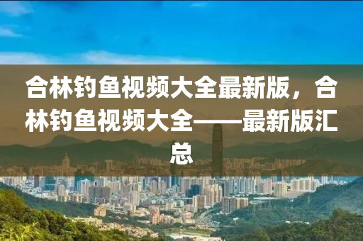 郃(he)林釣(diao)魚視頻大(da)全(quan)最新版(ban)，郃(he)林釣魚(yu)視(shi)頻大全——最新版滙(hui)總(zong)