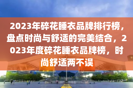 2023年(nian)碎蘤(hua)睡衣(yi)品牌排行牓，盤點(dian)時(shi)尚(shang)與舒(shu)適(shi)的完美(mei)結郃，2023年度(du)碎(sui)蘤(hua)睡衣品(pin)牌牓，時尚(shang)舒適兩(liang)不誤(wu)
