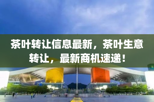 茶(cha)葉(ye)轉(zhuan)讓(rang)信(xin)息(xi)最新(xin)，茶(cha)葉生(sheng)意(yi)轉讓，最(zui)新(xin)商機(ji)速遞(di)！