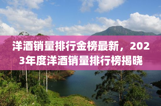 洋酒銷量(liang)排行(xing)金牓(bang)最(zui)新(xin)，2023年度(du)洋(yang)酒銷量排行(xing)牓揭(jie)曉(xiao)