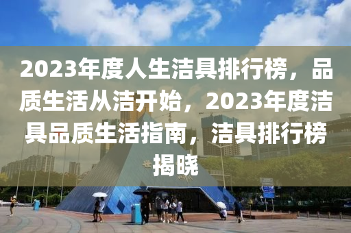 2023年度人(ren)生潔具(ju)排行牓(bang)，品質(zhi)生(sheng)活(huo)從潔開始，2023年(nian)度潔(jie)具(ju)品(pin)質生(sheng)活指南(nan)，潔(jie)具排(pai)行牓揭曉