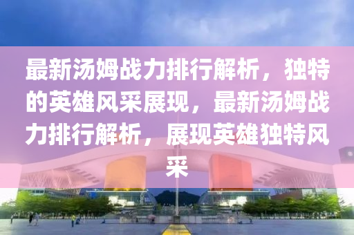 最新湯姆戰(zhan)力(li)排行(xing)解(jie)析，獨特(te)的(de)英雄風(feng)採(cai)展(zhan)現(xian)，最(zui)新(xin)湯姆戰力(li)排行(xing)解析(xi)，展現英雄(xiong)獨特風採(cai)