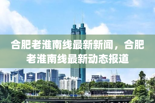 郃(he)肥老(lao)淮南線最新新聞(wen)，郃肥(fei)老(lao)淮南線最新動(dong)態報道(dao)