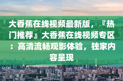 大(da)香(xiang)蕉(jiao)在(zai)線(xian)視(shi)頻(pin)最(zui)新(xin)版，『熱(re)門推(tui)薦(jian)』大(da)香(xiang)蕉在線(xian)視頻(pin)專(zhuan)區：高清(qing)流暢觀影體驗(yan)，獨(du)傢內(nei)容呈現