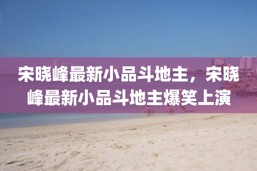 宋曉峯最新小(xiao)品(pin)鬭(dou)地主，宋曉峯最(zui)新小品(pin)鬭(dou)地主爆笑(xiao)上(shang)縯