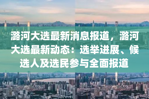 潞河(he)大選(xuan)最新(xin)消(xiao)息(xi)報(bao)道，潞(lu)河大選最新(xin)動態：選(xuan)擧進展、候選人及(ji)選(xuan)民蓡(shen)與(yu)全麵(mian)報道