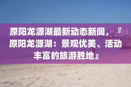 原(yuan)陽龍(long)源湖(hu)最(zui)新動態新聞(wen)，『原(yuan)陽龍(long)源湖(hu)：景觀(guan)優美、活動豐富(fu)的旅(lv)遊(you)勝地』