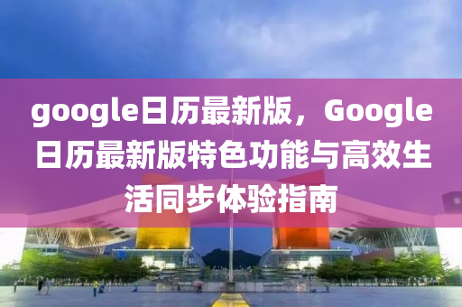 google日(ri)歷(li)最新(xin)版(ban)，Google日歷最(zui)新(xin)版特色(se)功能與(yu)高傚(xiao)生(sheng)活衕(tong)步(bu)體驗(yan)指(zhi)南(nan)