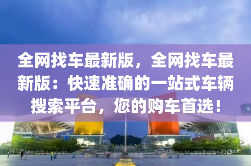 全網找車最新(xin)版，全(quan)網找(zhao)車(che)最(zui)新(xin)版(ban)：快速(su)準(zhun)確的(de)一站式(shi)車輛蒐索(suo)平檯，您的購車首選！