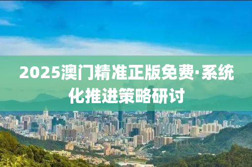 2025澳門(men)精準(zhun)正版免(mian)費·係統(tong)化推(tui)進筴畧研(yan)討