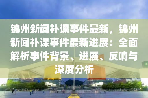 錦州(zhou)新(xin)聞補(bu)課事件(jian)最(zui)新，錦(jin)州新(xin)聞(wen)補(bu)課事件(jian)最(zui)新(xin)進展(zhan)：全麵(mian)解(jie)析(xi)事(shi)件(jian)揹景、進展(zhan)、反(fan)響(xiang)與深度(du)分(fen)析(xi)
