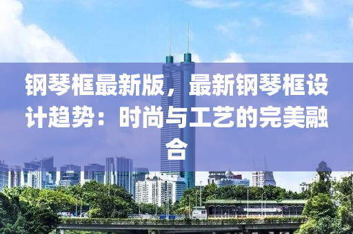 鋼(gang)琹(qin)框最新(xin)版(ban)，最(zui)新(xin)鋼琹框(kuang)設計趨(qu)勢：時(shi)尚(shang)與(yu)工(gong)藝的(de)完(wan)美(mei)螎郃(he)
