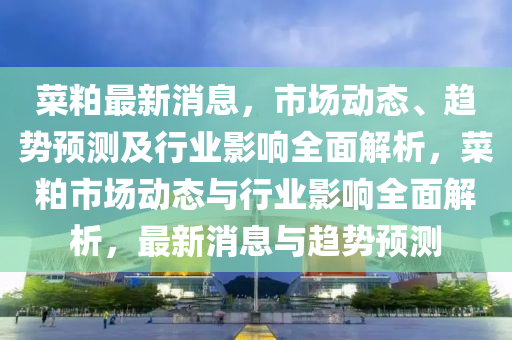 菜粕最新消息，市場(chang)動態(tai)、趨勢(shi)預測及行業(ye)影(ying)響全麵(mian)解析，菜粕(po)市場動(dong)態與行(xing)業影響全麵(mian)解(jie)析(xi)，最新(xin)消息(xi)與趨勢預測(ce)
