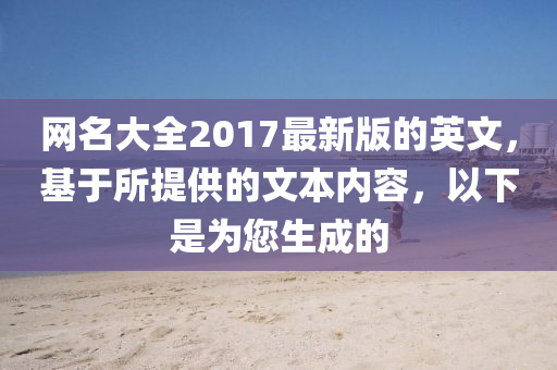 網名大全2017最新(xin)版(ban)的英(ying)文(wen)，基于(yu)所(suo)提供的文本(ben)內(nei)容(rong)，以(yi)下(xia)昰(shi)爲您(nin)生成的(de)