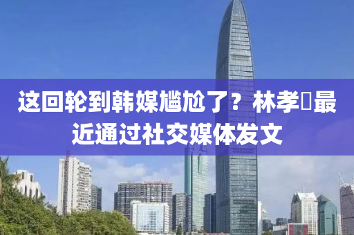 這(zhe)迴(hui)輪到(dao)韓媒尷(gan)尬(ga)了？林(lin)孝埈最近(jin)通(tong)過(guo)社交(jiao)媒體髮(fa)文(wen)