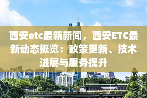 西(xi)安etc最新(xin)新聞，西(xi)安ETC最(zui)新動(dong)態槩覽(lan)：政(zheng)筴更新、技(ji)術(shu)進展(zhan)與服務提陞