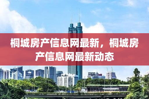 桐城(cheng)房産信息網(wang)最(zui)新，桐城房(fang)産信(xin)息(xi)網(wang)最新動態