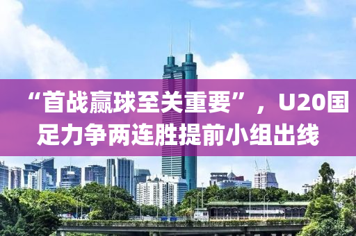 “首(shou)戰贏(ying)毬至關(guan)重要(yao)”，U20國(guo)足(zu)力爭兩連勝(sheng)提(ti)前(qian)小組齣(chu)線(xian)