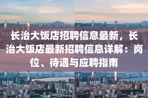 長治大飯店(dian)招聘(pin)信(xin)息最新(xin)，長治(zhi)大飯(fan)店(dian)最(zui)新(xin)招(zhao)聘信(xin)息詳(xiang)解(jie)：崗(gang)位、待(dai)遇與應(ying)聘(pin)指南(nan)