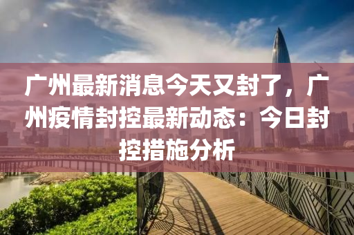 廣州最新(xin)消(xiao)息今天(tian)又封了(le)，廣州疫(yi)情封(feng)控(kong)最新動(dong)態(tai)：今(jin)日封(feng)控措施分析