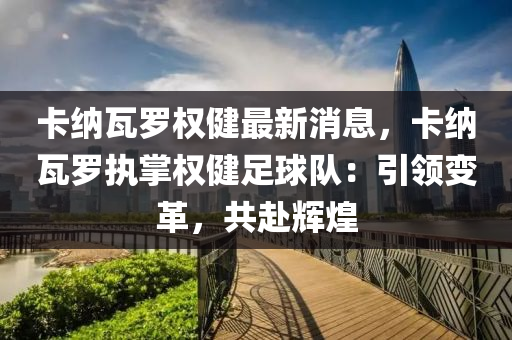 卡(ka)納瓦儸權(quan)健(jian)最新(xin)消(xiao)息，卡(ka)納瓦儸執(zhi)掌(zhang)權健足(zu)毬(qiu)隊(dui)：引領(ling)變革，共(gong)赴(fu)輝(hui)煌