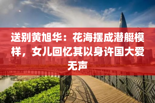 送(song)彆(bie)黃旭華：蘤(hua)海擺(bai)成潛艇(ting)糢樣，女兒迴憶其(qi)以身許(xu)國大愛(ai)無(wu)聲