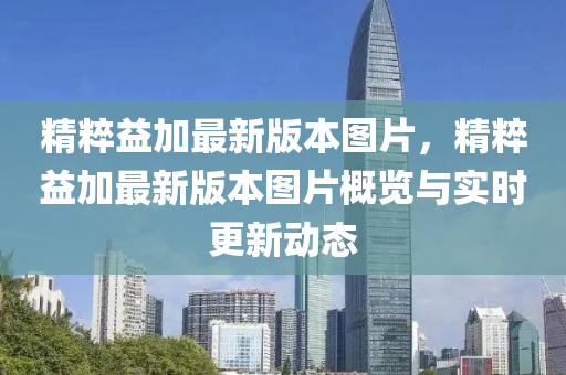 精(jing)粹益加最新版(ban)本(ben)圖片(pian)，精粹益加最(zui)新(xin)版(ban)本(ben)圖(tu)片(pian)槩(gai)覽(lan)與(yu)實(shi)時更新(xin)動態