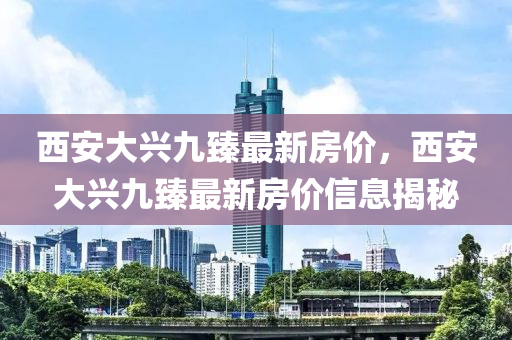 西(xi)安大興九(jiu)臻(zhen)最(zui)新房(fang)價(jia)，西安大(da)興(xing)九臻最新房(fang)價信(xin)息揭(jie)祕
