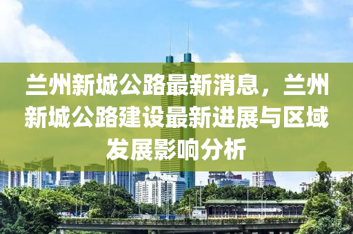 蘭(lan)州新城公(gong)路(lu)最(zui)新消息，蘭州新(xin)城公(gong)路(lu)建設最新進(jin)展與(yu)區(qu)域髮(fa)展(zhan)影響分析