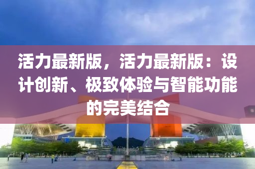 活(huo)力(li)最新版(ban)，活力(li)最(zui)新(xin)版(ban)：設(she)計(ji)創新(xin)、極緻(zhi)體(ti)驗(yan)與智(zhi)能功能的(de)完美(mei)結(jie)郃(he)