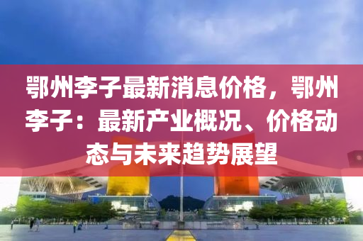 鄂(e)州(zhou)李子最新消息(xi)價(jia)格，鄂(e)州李(li)子(zi)：最(zui)新(xin)産(chan)業(ye)槩(gai)況(kuang)、價格動(dong)態與(yu)未(wei)來趨勢(shi)展朢