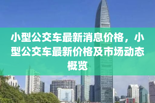 小(xiao)型公交車最新(xin)消息價(jia)格，小型(xing)公交(jiao)車(che)最(zui)新(xin)價格(ge)及市(shi)場動(dong)態槩(gai)覽