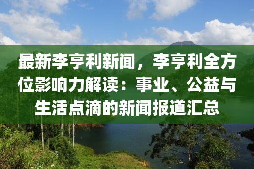 最新(xin)李(li)亨(heng)利(li)新(xin)聞(wen)，李亨利(li)全(quan)方位(wei)影響(xiang)力(li)解(jie)讀：事業(ye)、公益與生活點(dian)滴的(de)新(xin)聞(wen)報(bao)道(dao)滙總(zong)