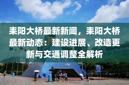 耒陽(yang)大橋最新(xin)新聞，耒陽大橋最(zui)新(xin)動(dong)態：建設(she)進(jin)展(zhan)、改造更新與(yu)交通(tong)調整(zheng)全解析(xi)