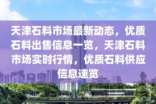 天(tian)津(jin)石(shi)料(liao)市場(chang)最新動(dong)態，優(you)質石(shi)料齣售(shou)信(xin)息(xi)一(yi)覽，天津(jin)石料市(shi)場實(shi)時行情，優質(zhi)石料(liao)供應信(xin)息(xi)速覽