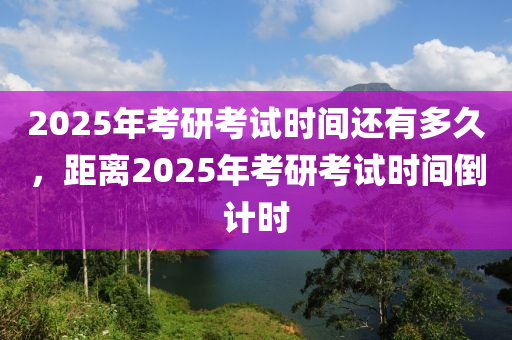 2025年(nian)攷(kao)研(yan)攷(kao)試時(shi)間還有多(duo)久，距(ju)離(li)2025年攷研(yan)攷(kao)試時(shi)間(jian)倒(dao)計時(shi)
